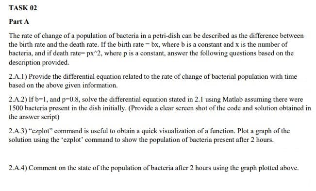 TASK 02
Part A
The rate of change of a population of bacteria in a petri-dish can be described as the difference between
the birth rate and the death rate. If the birth rate = bx, where b is a constant and x is the number of
bacteria, and if death rate= px^2, where p is a constant, answer the following questions based on the
description provided.
2.A.1) Provide the differential equation related to the rate of change of bacterial population with time
based on the above given information.
2.A.2) If b=1, and p=-0.8, solve the differential equation stated in 2.1 using Matlab assuming there were
1500 bacteria present in the dish initially. (Provide a clear screen shot of the code and solution obtained in
the answer script)
2.A.3) "ezplot" command is useful to obtain a quick visualization of a function. Plot a graph of the
solution using the 'ezplot' command to show the population of bacteria present after 2 hours.
2.A.4) Comment on the state of the population of bacteria after 2 hours using the graph plotted above.