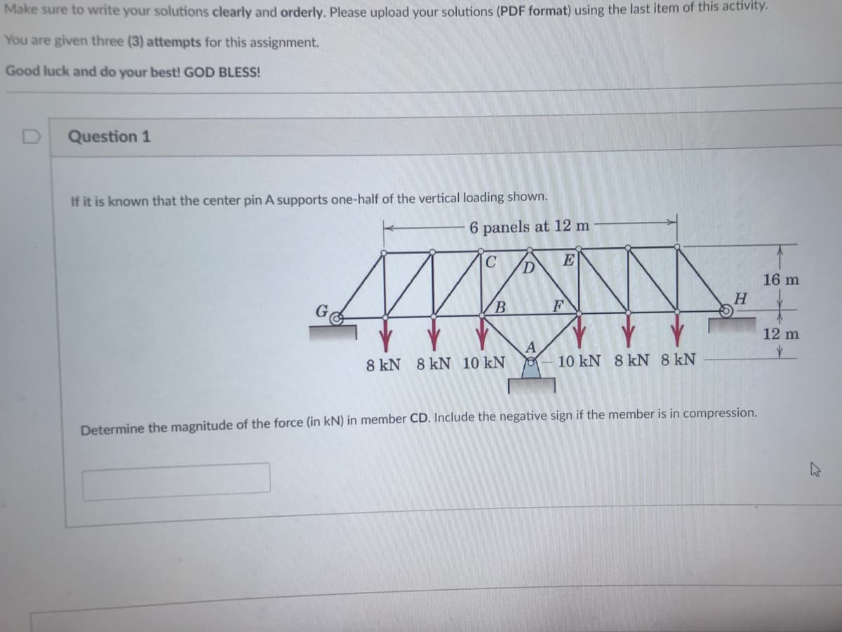 Make sure to write your solutions clearly and orderly. Please upload your solutions (PDF format) using the last item of this activity.
You are given three (3) attempts for this assignment.
Good luck and do your best! GOD BLESS!
Question 1
If it is known that the center pin A supports one-half of the vertical loading shown.
6 panels at 12 m
C
E
16 m
H.
B.
F
12 m
A
10 kN 8 kN 8 kN
8 kN 8 kN 10 kN
Determine the magnitude of the force (in kN) in member CD. Include the negative sign if the member is in compression.
