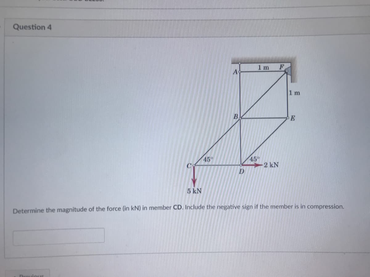 Question 4
1 m
A
1 m
B
45°
45°
-2 kN
D
5 kN
Determine the magnitude of the force (in kN) in member CD. Include the negative sign if the member is in compression.
