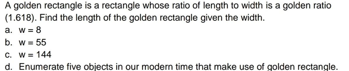 A golden rectangle is a rectangle whose ratio of length to width is a golden ratio
(1.618). Find the length of the golden rectangle given the width.
a. w = 8
b. w = 55
C. W = 144
d. Enumerate five objects in our modern time that make use of golden rectangle.
