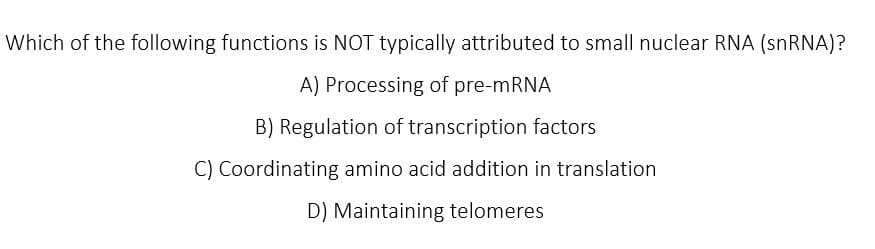 Which of the following functions is NOT typically attributed to small nuclear RNA (snRNA)?
A) Processing of pre-mRNA
B) Regulation of transcription factors
C) Coordinating amino acid addition in translation
D) Maintaining telomeres
