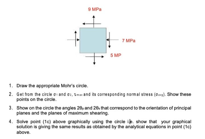 9 MPa
7 MPa
5 MP
1. Draw the appropriate Mohr's circle.
2. Get from the circle oi and o2, Umax and its corresponding normal stress (Oevg). Show these
points on the circle.
3. Show on the circle the angles 20p and 20s that correspond to the orientation of principal
planes and the planes of maximum shearing.
4. Solve point (1c) above graphically using the circle ik. show that your graphical
solution is giving the same results as obtained by the analytical equations in point (1c)
above.
