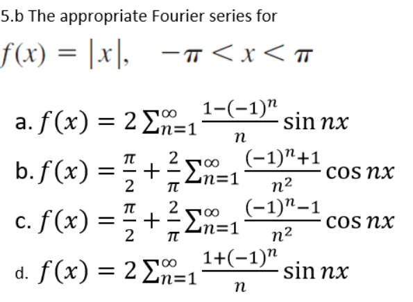 5.b The appropriate Fourier series for
f(x) = |x|, -π<x< π
1-(-1)"
a. f(x) = 2 Σn=1
n
b. f(x) = 1 +
·Σn=1
2
T
100
c. f(x) = 1 + ² =1
ΞΣ
2
TT
d. f(x) = 2 Σn=
sin nx
(-1)"+1
n²
(-1)"-1
n²
1+(-1)"
n
Cos nx
cos nx
sin nx