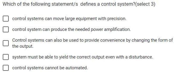 Which of the following statement/s defines a control system?(select 3)
control systems can move large equipment with precision.
control system can produce the needed power amplification.
Control systems can also be used to provide convenience by changing the form of
the output.
system must be able to yield the correct output even with a disturbance.
control systems cannot be automated.