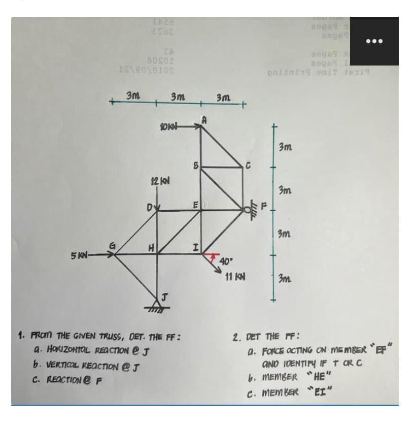 5 KN-
SA
1428
ESSE
aosor
IS\e0\810S
3m
+
12 KN
10k
DV
H
3m
J
1. FROM THE GIVEN TRUSS, DET. THE FF:
a. HORIZONTAL REACTION @ J
b. VERTICOL REACTION @ J
C. REACTION F
3
E
141
I
3m
40°
+
11 KN
C
3m
3m
3m
3m
2. DET THE FF:
sepat
20069
89969 1
a. FORCE ACTING ON MEMBER "EF"
AND IDENTIFY IF T OR C
b. MEMBER "HE"
C. MEMBER EI"