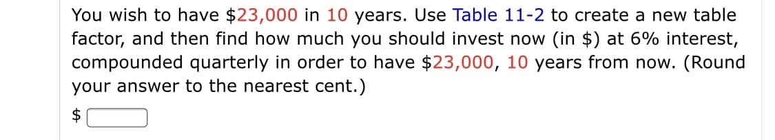 You wish to have $23,000 in 10 years. Use Table 11-2 to create a new table
factor, and then find how much you should invest now (in $) at 6% interest,
compounded quarterly in order to have $23,000, 10 years from now. (Round
your answer to the nearest cent.)
$
