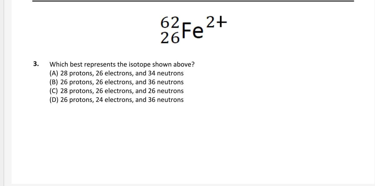 62
26 Fe2+
Which best represents the isotope shown above?
(A) 28 protons, 26 electrons, and 34 neutrons
(B) 26 protons, 26 electrons, and 36 neutrons
(C) 28 protons, 26 electrons, and 26 neutrons
(D) 26 protons, 24 electrons, and 36 neutrons
3.
