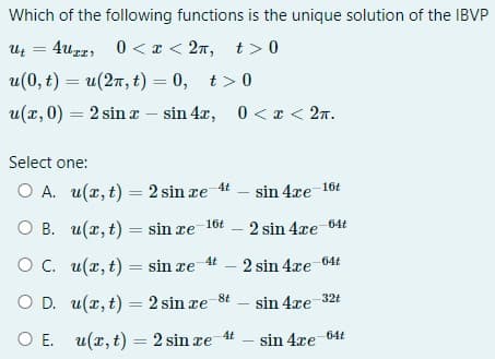 Which of the following functions is the unique solution of the IBVP
Ut=4uxx 0<x<2n, t>0
u(0, t) = u(2n, t) = 0, t> 0
u(x,0) = 2 sin x - sin 4x,
0<x< 2n.
Select one:
O A. u(x, t) = 2 sin æe 4t
sin 4re 16t
u(x, t) = sin æe 16t
2 sin 4xe-64t
u(x, t) = sin æe 4t - 2 sin 4xe-64t
u(x, t) = 2 sin æe-8t
sin 4re-32t
u(x, t) = 2 sin æe 4t
-sin 4æe-64t
OB.
O C.
O D.
O E.