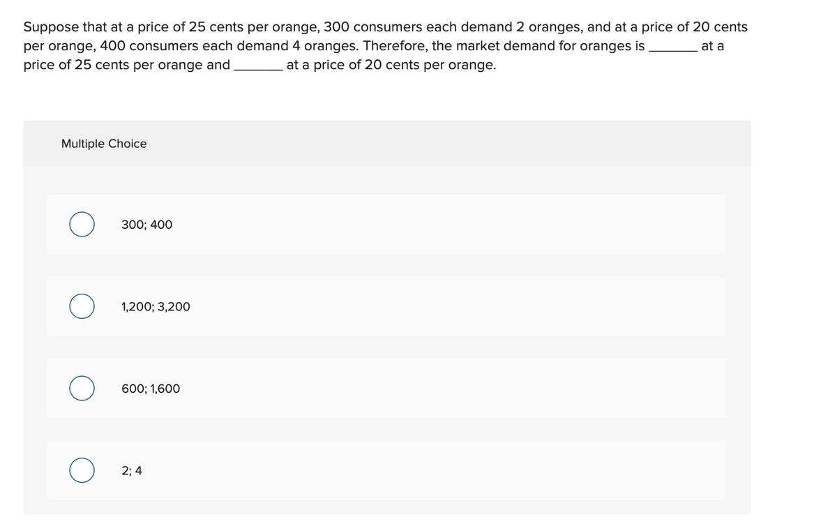 ### Market Demand for Oranges: Understanding Consumer Behavior at Different Price Points

Suppose that at a price of 25 cents per orange, 300 consumers each demand 2 oranges, and at a price of 20 cents per orange, 400 consumers each demand 4 oranges. 

Therefore, the market demand for oranges is _______ at a price of 25 cents per orange and _______ at a price of 20 cents per orange.

#### Multiple Choice

1. **300; 400**
2. **1,200; 3,200**
3. **600; 1,600**
4. **2; 4**

---

#### Explanation

To determine the total market demand at the given prices, you need to calculate the total number of oranges demanded by all consumers at each price point.

- **At 25 cents per orange:**
  - Number of consumers: 300
  - Oranges demanded per consumer: 2 oranges
  - Total market demand: \( 300 \text{ consumers} \times 2 \text{ oranges/consumer} = 600 \text{ oranges} \)

- **At 20 cents per orange:**
  - Number of consumers: 400
  - Oranges demanded per consumer: 4 oranges
  - Total market demand: \( 400 \text{ consumers} \times 4 \text{ oranges/consumer} = 1,600 \text{ oranges} \)

Therefore, the correct answer is:

- **600 at a price of 25 cents per orange**
- **1,600 at a price of 20 cents per orange**

By selecting the correct option:
   - **600; 1,600**