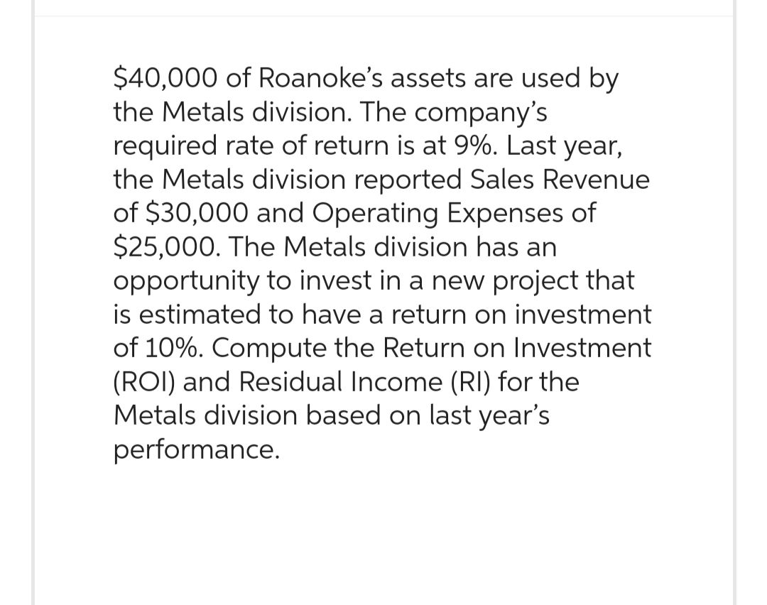 $40,000 of Roanoke's assets are used by
the Metals division. The company's
required rate of return is at 9%. Last year,
the Metals division reported Sales Revenue
of $30,000 and Operating Expenses of
$25,000. The Metals division has an
opportunity to invest in a new project that
is estimated to have a return on investment
of 10%. Compute the Return on Investment
(ROI) and Residual Income (RI) for the
Metals division based on last year's
performance.