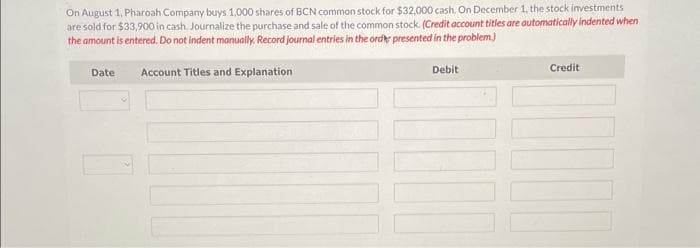 On August 1, Pharoah Company buys 1,000 shares of BCN common stock for $32,000 cash. On December 1, the stock investments
are sold for $33,900 in cash. Journalize the purchase and sale of the common stock. (Credit account titles are automatically indented when
the amount is entered. Do not indent manually. Record journal entries in the order presented in the problem.)
Account Titles and Explanation
Debit
Date
Credit
10