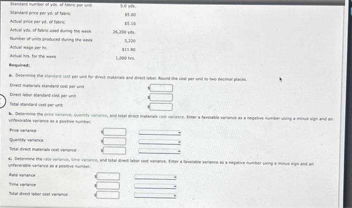 Standard number of yds, of fabric per unit
Standard price per yd. of fabric
Actual price per yd. of fabric
Actual yds, of fabric used during the week
Number of units produced during the week
Actual wage per hr.
Actual hrs. for the week
Required:
5.0 yds.
$5.00
$5.10
26,200 yds.
5,220
$11.80
1,000 hrs.
a. Determine the standard cost per unit for direct materials and direct labor. Round the cost per unit to two decimal places.
Direct materials standard cost per unit
Direct labor standard cost per unit
Total standard cost per unit
b. Determine the price variance, quantity variance, and tot direct materials cost variance. Enter a favorable variance as a negative number using a minus sign and an
unfavorable variance as a positive number.
Price variance
Quantity variance
Total direct materials cost variance
c. Determine the rate variance, time variance, and total direct labor cost variance. Enter a favorable variance as a negative number using a minus sign and an
unfavorable variance as a positive number.
Rate variance
Time variance
Total direct labor cost variance