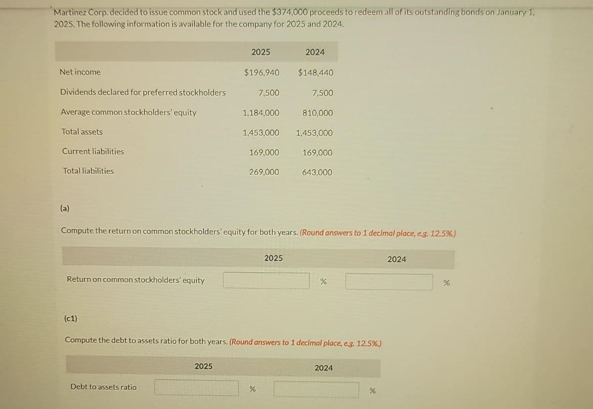 Martinez Corp. decided to issue common stock and used the $374,000 proceeds to redeem all of its outstanding bonds on January 1,
2025. The following information is available for the company for 2025 and 2024.
Net income
Dividends declared for preferred stockholders
Average common stockholders' equity
Total assets
Current liabilities
Total liabilities
(a)
Return on common stockholders' equity
(c1)
2025
Debt to assets ratio
$196,940
2025
7,500
1,184,000
1,453,000
169,000
269,000
%
2024
2025
$148,440
Compute the return on common stockholders' equity for both years. (Round answers to 1 decimal place, e.g. 12.5%.)
7,500
810,000
1,453,000
169,000
643,000
Compute the debt to assets ratio for both years. (Round answers to 1 decimal place, e.g. 12.5%.)
%
2024
%
2024
%