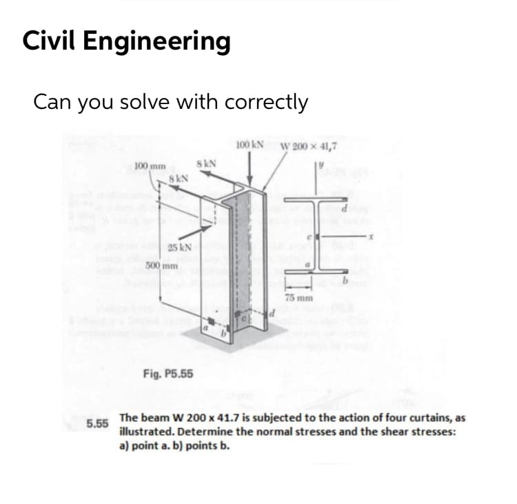 Civil Engineering
Can you solve with correctly
100 kN W 200 x 41,7
100 mm
8kN
8 kN
25 kN
500 mm
75 mm
Fig. P5.55
The beam W 200 x 41.7 is subjected to the action of four curtains, as
illustrated. Determine the normal stresses and the shear stresses:
5.55
a) point a. b) points b.
