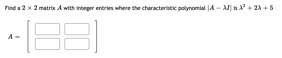 Find a 2 x 2 matrix A with integer entries where the characteristic polynomial |A – AI| is X² + 2A + 5
A =
||
