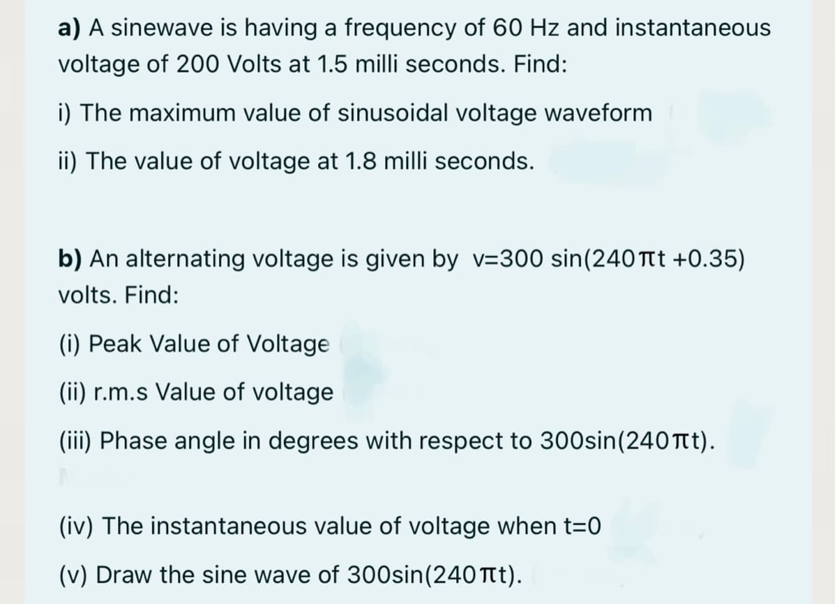 a) A sinewave is having a frequency of 60 Hz and instantaneous
voltage of 200 Volts at 1.5 milli seconds. Find:
i) The maximum value of sinusoidal voltage waveform
ii) The value of voltage at 1.8 milli seconds.
b) An alternating voltage is given by v=300 sin(240 Tt +0.35)
volts. Find:
(i) Peak Value of Voltage
(ii) r.m.s Value of voltage
(iii) Phase angle in degrees with respect to 30Osin(240 Ttt).
(iv) The instantaneous value of voltage when t=0
(v) Draw the sine wave of 300sin(240 Tt).
