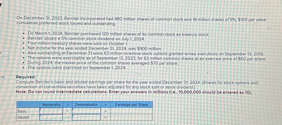 K
ces
On December 31, 2023, Berclair Incorporated had 480 million shares of common stock and 18 million shares of 9%, $100 par value
cumulative preferred stock issued and outstanding.
D
10
·
.
.
C
.
M
On March 1, 2024, Berclair purchased 120 million shares of its common stock as treasury stock.
Berclair issued a 5% common stock dividend on July 1, 2024.
Four million treasury shares were sold on October 1.
Net income for the year ended December 31, 2024, was $900 million.
Also outstanding at December 31 were 63 million incentive stock options granted to key executives on September 13, 2019.
The options were exercisable as of September 13, 2023, for 63 million common shares at an exercise price of $60 per share.
During 2024, the market price of the common shares averaged $70 per share.
The options were exercised on September 1, 2024.
Required:
Compute Berclair's basic and diluted earnings per share for the year ended December 31, 2024. (Shares for stock options and
conversion of convertible securities have been adjusted for any stock split or stock dividend.)
Note: Do not round intermediate calculations. Enter your answers in millions (i.e., 10,000,000 should be entered as 10).
Basic
Diluted
Numerator ÷ Denominator F
=
Earnings per Share