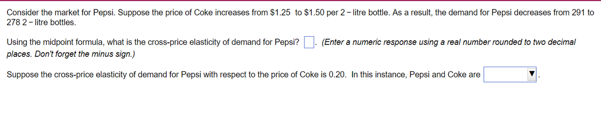 Consider the market for Pepsi. Suppose the price of Coke increases from $1.25 to $1.50 per 2-litre bottle. As a result, the demand for Pepsi decreases from 291 to
278 2-litre bottles.
Using the midpoint formula, what is the cross-price elasticity of demand for Pepsi?
places. Don't forget the minus sign.)
Suppose the cross-price elasticity of demand for Pepsi with respect to the price of Coke is 0.20. In this instance, Pepsi and Coke are
(Enter a numeric response using a real number rounded to two decimal