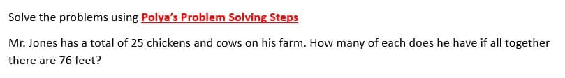 Solve the problems using Polya's Problem Solving Steps
Mr. Jones has a total of 25 chickens and cows on his farm. How many of each does he have if all together
there are 76 feet?