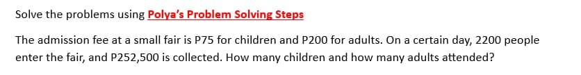 Solve the problems using Polya's Problem Solving Steps
The admission fee at a small fair is P75 for children and P200 for adults. On a certain day, 2200 people
enter the fair, and P252,500 is collected. How many children and how many adults attended?