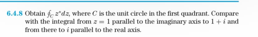 6.4.8 Obtain fcz*dz, where C is the unit circle in the first quadrant. Compare
with the integral from z = 1 parallel to the imaginary axis to 1 + i and
from there to i parallel to the real axis.