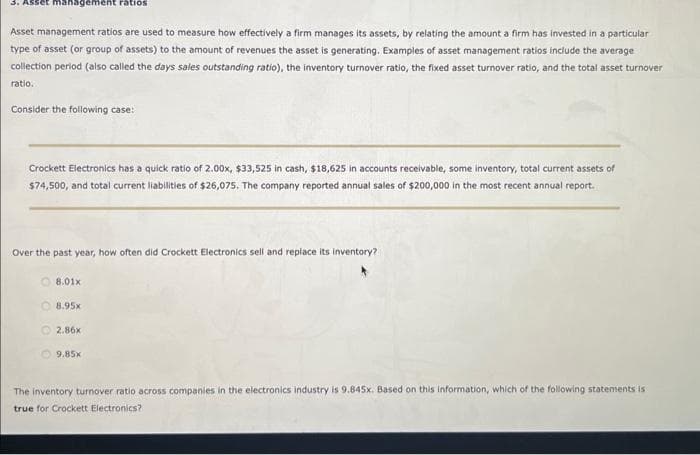 3. Asset management ratios
Asset management ratios are used to measure how effectively a firm manages its assets, by relating the amount a firm has invested in a particular
type of asset (or group of assets) to the amount of revenues the asset is generating. Examples of asset management ratios include the average
collection period (also called the days sales outstanding ratio), the inventory turnover ratio, the fixed asset turnover ratio, and the total asset turnover
ratio.
Consider the following case:
Crockett Electronics has a quick ratio of 2.00x, $33,525 in cash, $18,625 in accounts receivable, some inventory, total current assets of
$74,500, and total current liabilities of $26,075. The company reported annual sales of $200,000 in the most recent annual report.
Over the past year, how often did Crockett Electronics sell and replace its inventory?
8.01x
8.95x
2.86x
9.85x
The inventory turnover ratio across companies in the electronics industry is 9.845x. Based on this information, which of the following statements is
true for Crockett Electronics?