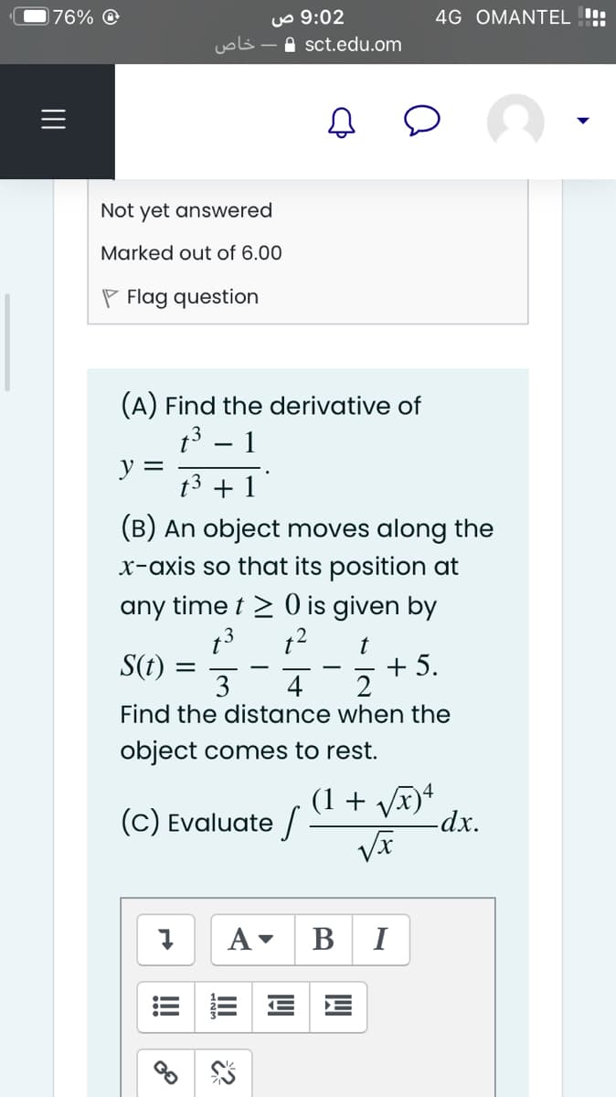 uo 9:02
A sct.edu.om
76%
4G OMANTEL !!:
Not yet answered
Marked out of 6.00
P Flag question
(A) Find the derivative of
t3 – 1
y =
t3 + 1
(B) An object moves along the
x-axis so that its position at
any time t > 0 is given by
S(t)
3
+ 5.
2
4
Find the distance when the
object comes to rest.
(C) Evaluate /
(1 + Vx)+
-dx.
A
В I
!!
II
