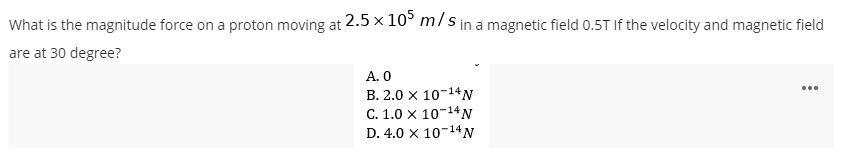 What is the magnitude force on a proton moving at 2.5 x 10° m/s in a magnetic field 0.5T If the velocity and magnetic field
are at 30 degree?
А. О
В. 2.0 х 10-14N
C. 1.0 x 10-14N
D. 4.0 x 10-14N
...
