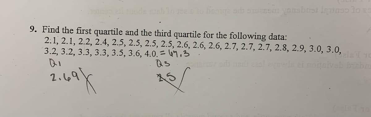 9. Find the first quartile and the third quartile for the following data:
2.1, 2.1, 2.2, 2.4, 2.5, 2.5, 2.5, 2.5, 2.6, 2.6, 2.6, 2.7, 2.7, 2.7, 2.8, 2.9, 3.0, 3.0,
3.2, 3.2, 3.3, 3.3, 3.5, 3.6, 4.0. = 49,3
ela TO
2.69
