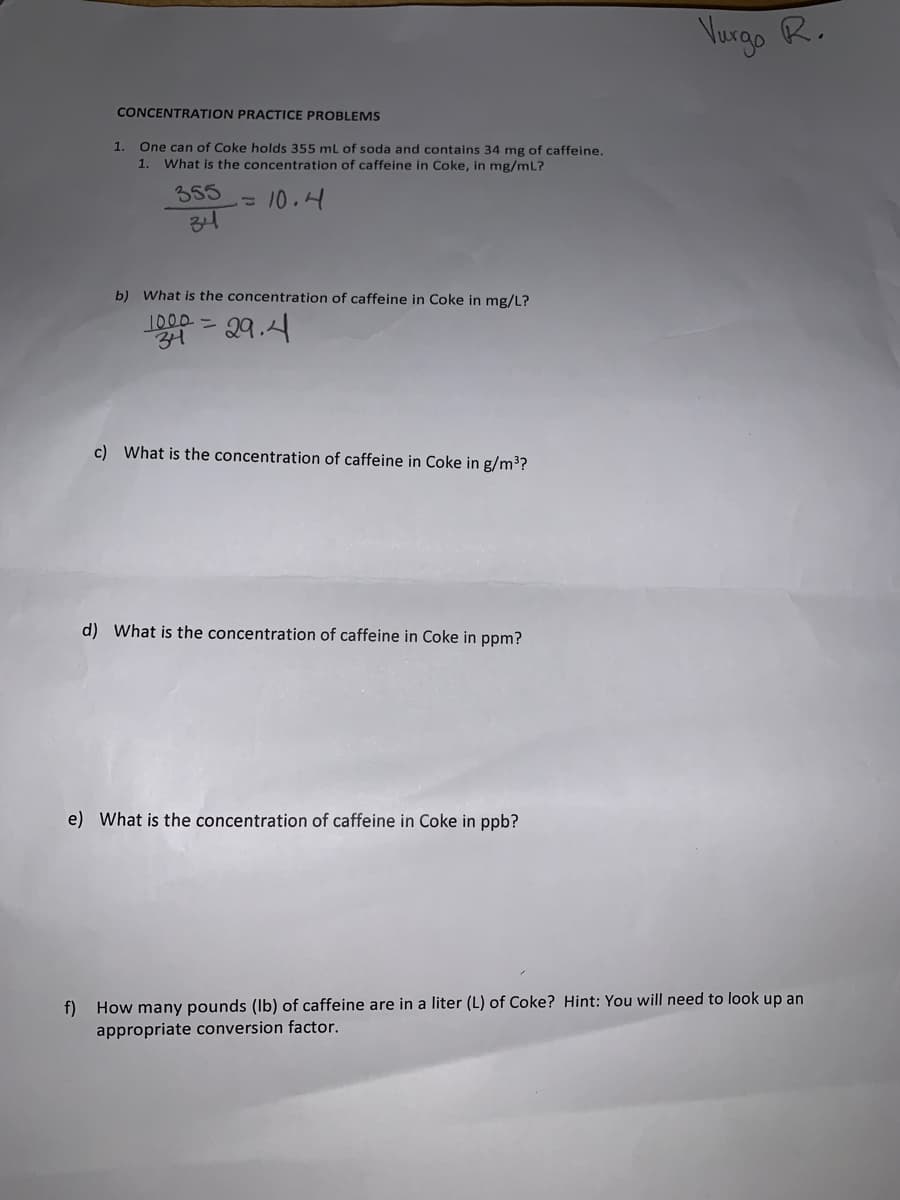 Vurgo R.
CONCENTRATION PRACTICE PROBLEMS
One can of Coke holds 355 mL of soda and contains 34 mg of caffeine.
1. What is the concentration of caffeine in Coke, in mg/ml?
1.
355
=10.4
34
b) What is the concentration of caffeine in Coke in mg/L?
1000 ニ
4-29.4
c) What is the concentration of caffeine in Coke in g/m³?
d) What is the concentration of caffeine in Coke in ppm?
e) What is the concentration of caffeine in Coke in ppb?
f) How many pounds (Ib) of caffeine are in a liter (L) of Coke? Hint: You will need to look up an
appropriate conversion factor.
