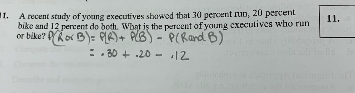 A recent study of young executives showed that 30 percent run, 20 percent
bike and 12 percent do both. What iş the percent of young executives who run
or bike? P(R or B)= PLA)+ PLB) - P(Rand B)
11.
11.
: : 30 + .20 - 12
lo lle
Comp
Describe
