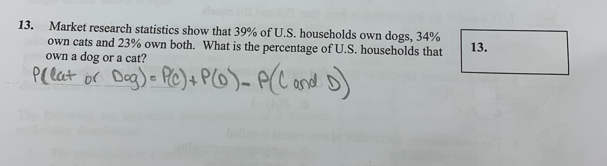 Market research statistics show that 39% of U.S. households own dogs, 34%
own cats and 23% own both. What is the percentage of U.S. households that
own a dog or a cat?
13.
13.
Plelat or Dag) PC)+ PO)- P(C ond )
The
