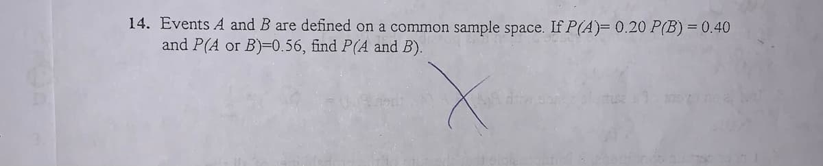 14. Events A and B are defined on a common sample space. If P(A)= 0.20 P(B) = 0.40
and P(A or B)=0.56, find P(A and B).
