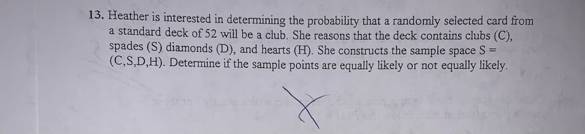 13. Heather is interested in determining the probability that a randomly selected card from
a standard deck of 52 will be a club. She reasons that the deck contains clubs (C),
spades (S) diamonds (D), and hearts (H). She constructs the sample space S =
(C,S,D,H). Determine if the sample points are equally likely or not equally likely.
