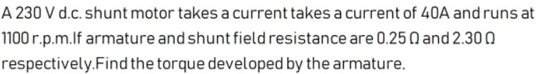 A 230 V d.c. shunt motor takes a current takes a current of 40A and runs at
1100 r.p.m.lf armature and shunt field resistance are 0.25 N and 2.30 0
respectively.Find the torque developed by the armature.
