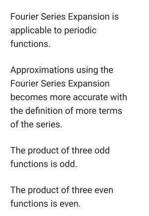 Fourier Series Expansion is
applicable to periodic
functions.
Approximations using the
Fourier Series Expansion
becomes more accurate with
the definition of more terms
of the series.
The product of three odd
functions is odd.
The product of three even
functions is even.