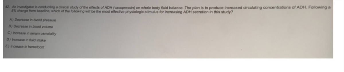 42. An investigator is conducting a clinical study of the effects of ADH (vasopressin) on whole body fluid balance. The plan is to produce increased circulating concentrations of ADH. Following a
5% change from baseline, which of the following will be the most effective physiologic stimulus for increasing ADH secretion in this study?
A) Decrease in blood pressure
B) Decrease in blood volume
C) Increase in serum osmolality
D) Increase in fluid intake
E) Increase in hematocrit