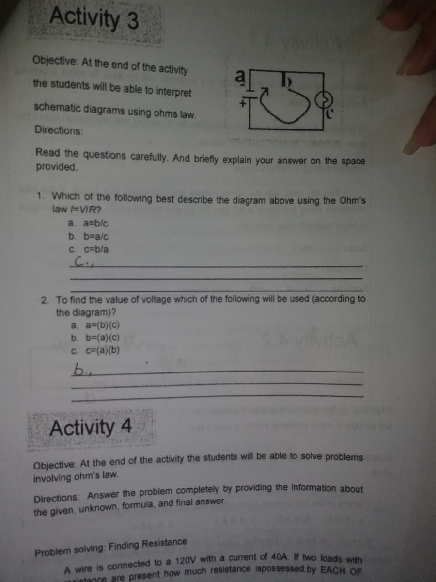 Activity 3
Objective: At the end of the activity
the students will be able to interpret
schematic diagrams using ohms law.
Directions:
Read the questions carefully, And briefly explain your answer on the space
provided.
1. Which of the following best describe the diagram above using the Ohm's
law =VIR?
a. a=b/c
b. %3DA/c
C. c=b/a
2. To find the value of voltage which of the following will be used (according to
the diagram)?
a. a3(b)(c)
b. b3(a)(c)
C. c=(a)(b)
b.
Activity 4
Objective: At the end of the activity the students will be able to solve problems
involving ohm's law.
Directions: Answer the problem completely by providing the information about
the given, unknown, formula, and final answer.
Problem solving: Finding Resistance
sietence are present how much resistance ispossessed.by EACH OF
