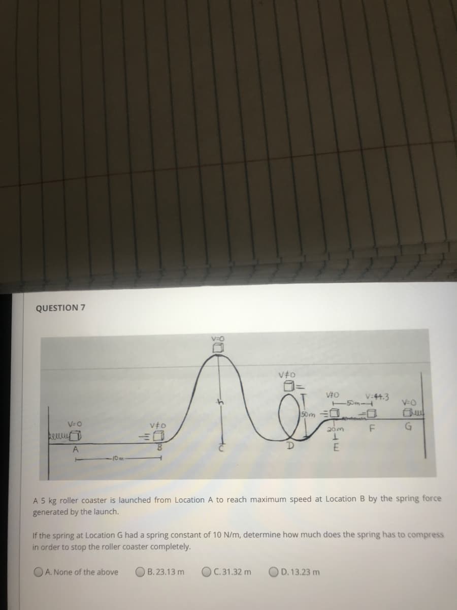 QUESTION 7
V:44.3
V-0
50m =0
V=0
F
G
ARM
8.
E
-10m
A 5 kg roller coaster is launched from Location A to reach maximum speed at Location B by the spring force
generated by the launch.
If the spring at Location G had a spring constant of 10 N/m, determine how much does the spring has to compress
in order to stop the roller coaster completely.
O A. None of the above
O B. 23.13 m
O C. 31.32 m
OD. 13.23 m
