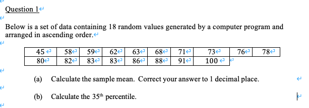 Below is a set of data containing 18 random values generated by a computer program and
arranged in ascending order.
63ª 68e
86e 88e 91e
45 e
59 62
78e
58
82e
71e
73e
76
80
83
83e
100 e
(a) Calculate the sample mean. Correct your answer to 1 decimal place.
(b) Calculate the 35th percentile.
