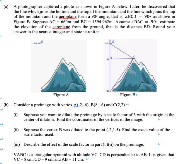 (a) A photographer captured a photo as shown in Figure A below. Later, he discovered that
the line which joins the bottom and the top of the mountain and the line which joins the top
of the mountain and the aeroplane form a 90° angle, that is, <BCD = 90• as shown in
Figure B. Suppose AC = 660m and BC = 1594.962m. Assume ZDAC = 90•, estimate
the elevation of the aeroplane from the ground, that is the distance BD. Round your
answer to the nearest integer and state its unit.
Figure A
Figure Be
