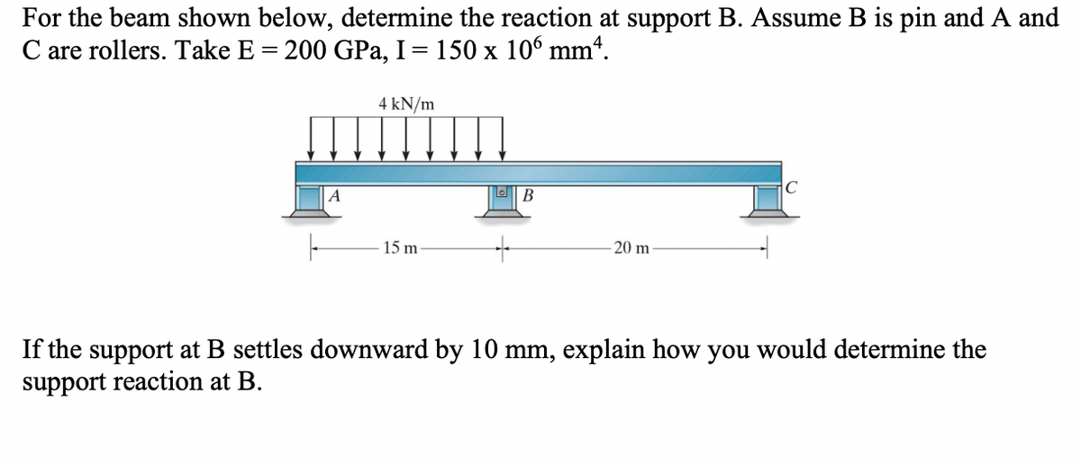 For the beam shown below, determine the reaction at support B. Assume B is pin and A and
C are rollers. Take E = 200 GPa, I = 150 x 106 mmª.
4 kN/m
15 m
B
-20 m
If the support at B settles downward by 10 mm, explain how you would determine the
support reaction at B.