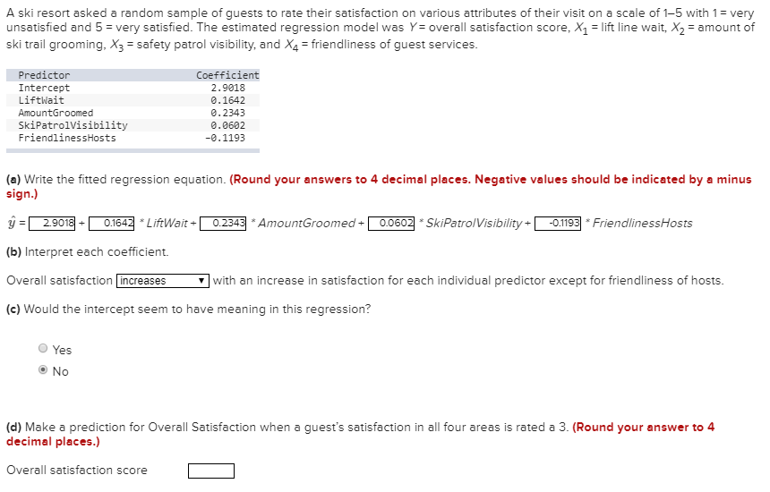 A ski resort asked a random sample of guests to rate their satisfaction on various attributes of their visit on a scale of 1-5 with 1= very
unsatisfied and 5 = very satisfied. The estimated regression model was Y = overall satisfaction score, X1 = lift line wait, X2 = amount of
ski trail grooming, X3 = safety patrol visibility, and X4 = friendliness of guest services.
Predictor
Coefficient
Intercept
2.9018
Liftwait
0.1642
AmountGroomed
0.2343
SkiPatrolVisibility
FriendlinessHosts
0.0602
-0.1193
(a) Write the fitted regression equation. (Round your answers to 4 decimal places. Negative values should be indicated by a minus
sign.)
2.9018
0.1642 * LiftWait +
0.2343 * AmountGroomed +
0.0602 * SkiPatrolVisibility +
-0.1193 * FriendlinessHosts
%3!
(b) Interpret each coefficient.
Overall satisfaction increases
]with an increase in satisfaction for each individual predictor except for friendliness of hosts.
(c) Would the intercept seem to have meaning in this regression?
Yes
No
(d) Make a prediction for Overall Satisfaction when a guest's satisfaction in all four areas is rated a 3. (Round your answer to 4
decimal places.)
Overall satisfaction score
