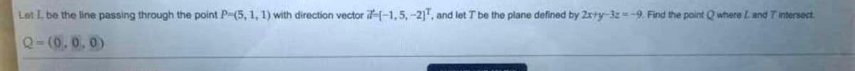 Let L. be the line passing through the point P-(5, 1, 1) with direction vector 1-1,5, -21, and let T be the plane defined by 2xry-12--9. Find the point where L and T intersect
Q-(0.0.0)