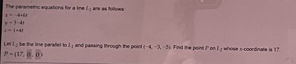 The parametric equations for a line L₁ are as follows:
x=-4+6t
y=3-4t
z = 1+4t
Let L₂ be the line parallel to L, and passing through the point (-4,-3, -5). Find the point P on L₂ whose x-coordinate is 17.
P = (17, 0, 0)