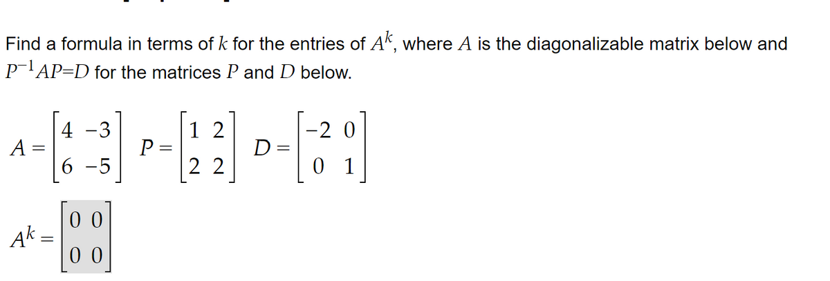 Find a formula in terms of k for the entries of Ak, where A is the diagonalizable matrix below and
P-¹AP=D for the matrices P and D below.
4
-2 0
A-13 -¯3] P-122] D-|(3² ;]
=
6-5
01
Ak
=
00
00