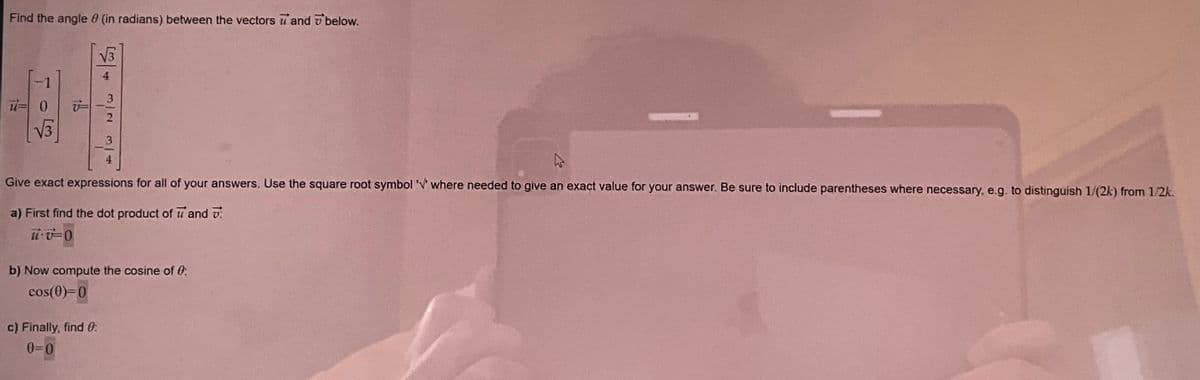 Find the angle 8 (in radians) between the vectors and below.
1924
u=
405
15
رام بند در هر
Give exact expressions for all of your answers. Use the square root symbol '' where needed to give an exact value for your answer. Be sure to include parentheses where necessary, e.g. to distinguish 1/(2k) from 1/2k.
a) First find the dot product of u and
uv-0
b) Now compute the cosine of 0:
cos(0)=0
c) Finally, find 0:
0=0