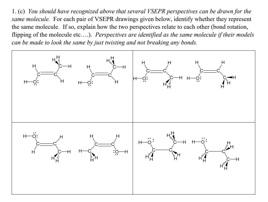 1. (c) You should have recognized above that several VSEPR perspectives can be drawn for the
same molecule. For each pair of VSEPR drawings given below, identify whether they represent
the same molecule. If so, explain how the two perspectives relate to each other (bond rotation,
flipping of the molecule etc....). Perspectives are identified as the same molecule if their models
can be made to look the same by just twisting and not breaking any bonds.
H
H
H
-H
H
H
H
H-O:
H―Ö:
H
H
-H H-
H
IH-
-H
H
HA
H.
H
H
H
C-H H-O:
H