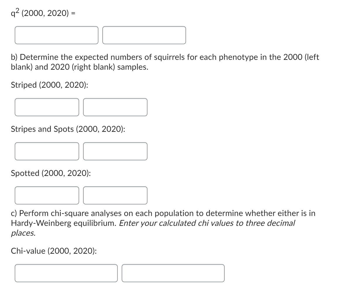 q² (2000, 2020) =
b) Determine the expected numbers of squirrels for each phenotype in the 2000 (left
blank) and 2020 (right blank) samples.
Striped (2000, 2020):
Stripes and Spots (2000, 2020):
Spotted (2000, 2020):
c) Perform chi-square analyses on each population to determine whether either is in
Hardy-Weinberg equilibrium. Enter your calculated chi values to three decimal
places.
Chi-value (2000, 2020):