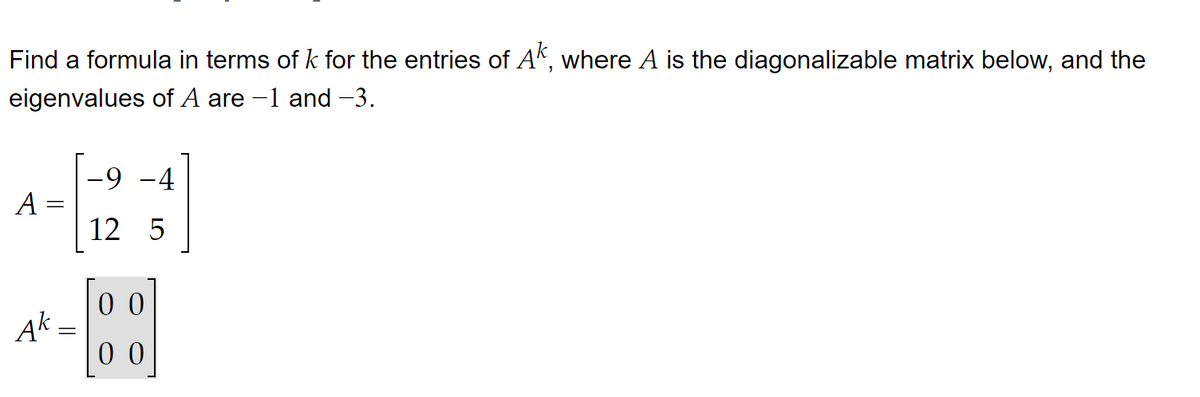 Find a formula in terms of k for the entries of Ak, where A is the diagonalizable matrix below, and the
eigenvalues of A are -1 and -3.
A
Ak-
=
-9 -4
12 5
00
00